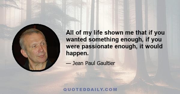 All of my life shown me that if you wanted something enough, if you were passionate enough, it would happen.