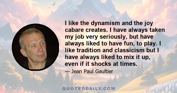 I like the dynamism and the joy cabare creates. I have always taken my job very seriously, but have always liked to have fun, to play. I like tradition and classicism but I have always liked to mix it up, even if it