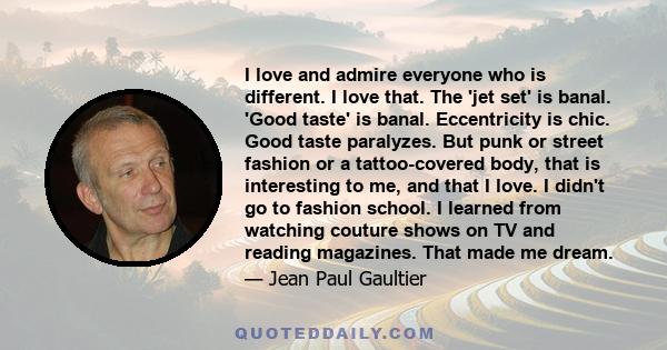 I love and admire everyone who is different. I love that. The 'jet set' is banal. 'Good taste' is banal. Eccentricity is chic. Good taste paralyzes. But punk or street fashion or a tattoo-covered body, that is