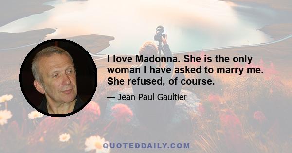 I love Madonna. She is the only woman I have asked to marry me. She refused, of course.