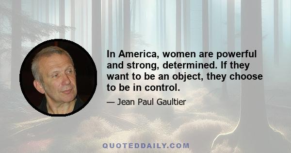 In America, women are powerful and strong, determined. If they want to be an object, they choose to be in control.