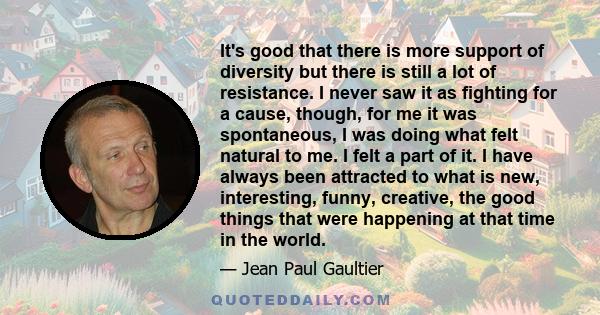 It's good that there is more support of diversity but there is still a lot of resistance. I never saw it as fighting for a cause, though, for me it was spontaneous, I was doing what felt natural to me. I felt a part of