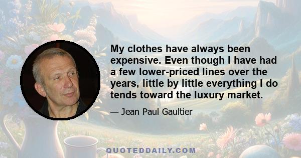 My clothes have always been expensive. Even though I have had a few lower-priced lines over the years, little by little everything I do tends toward the luxury market.