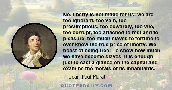 No, liberty is not made for us: we are too ignorant, too vain, too presumptious, too cowardly, too vile, too corrupt, too attached to rest and to pleasure, too much slaves to fortune to ever know the true price of