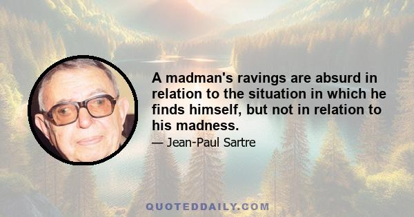 A madman's ravings are absurd in relation to the situation in which he finds himself, but not in relation to his madness.