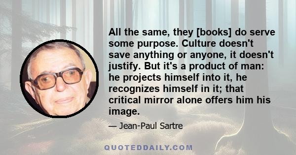 All the same, they [books] do serve some purpose. Culture doesn't save anything or anyone, it doesn't justify. But it's a product of man: he projects himself into it, he recognizes himself in it; that critical mirror