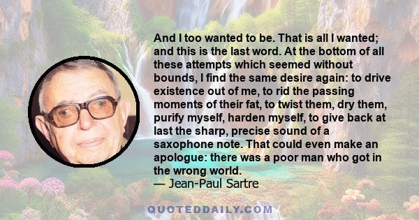 And I too wanted to be. That is all I wanted; and this is the last word. At the bottom of all these attempts which seemed without bounds, I find the same desire again: to drive existence out of me, to rid the passing