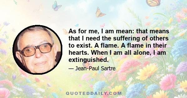 As for me, I am mean: that means that I need the suffering of others to exist. A flame. A flame in their hearts. When I am all alone, I am extinguished.