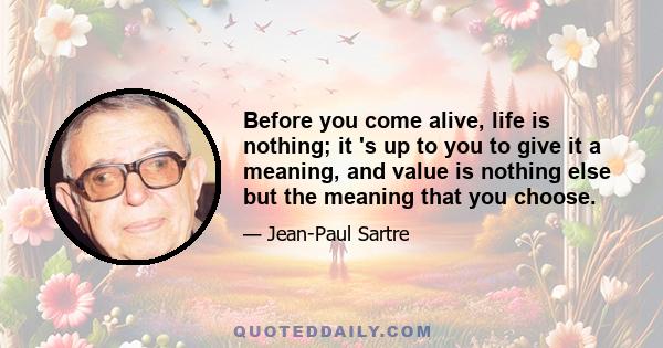 Before you come alive, life is nothing; it 's up to you to give it a meaning, and value is nothing else but the meaning that you choose.