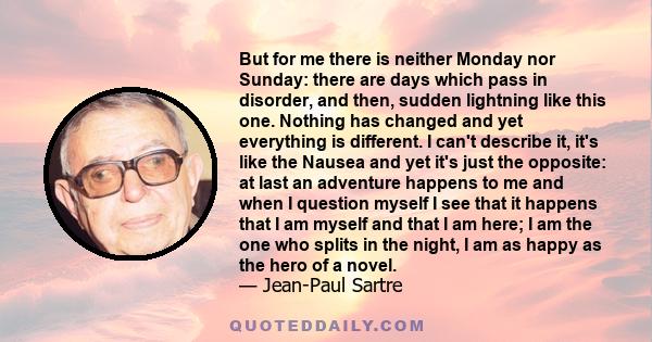 But for me there is neither Monday nor Sunday: there are days which pass in disorder, and then, sudden lightning like this one. Nothing has changed and yet everything is different. I can't describe it, it's like the