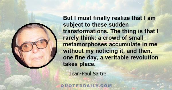 But I must finally realize that I am subject to these sudden transformations. The thing is that I rarely think; a crowd of small metamorphoses accumulate in me without my noticing it, and then, one fine day, a veritable 