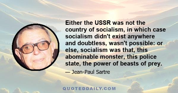 Either the USSR was not the country of socialism, in which case socialism didn't exist anywhere and doubtless, wasn't possible: or else, socialism was that, this abominable monster, this police state, the power of