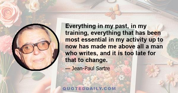 Everything in my past, in my training, everything that has been most essential in my activity up to now has made me above all a man who writes, and it is too late for that to change.