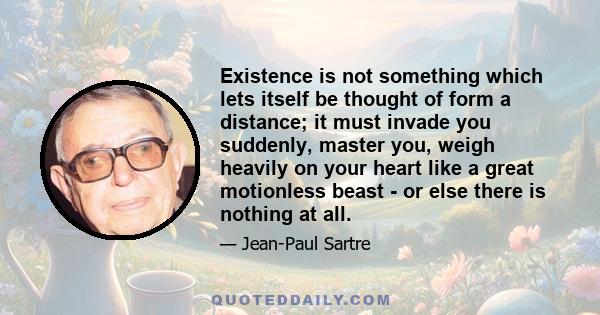 Existence is not something which lets itself be thought of form a distance; it must invade you suddenly, master you, weigh heavily on your heart like a great motionless beast - or else there is nothing at all.