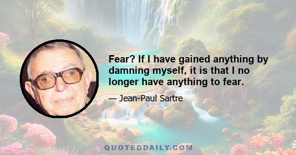 Fear? If I have gained anything by damning myself, it is that I no longer have anything to fear.