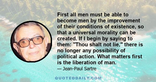 First all men must be able to become men by the improvement of their conditions of existence, so that a universal morality can be created. If I begin by saying to them: Thou shalt not lie, there is no longer any