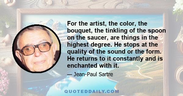 For the artist, the color, the bouquet, the tinkling of the spoon on the saucer, are things in the highest degree. He stops at the quality of the sound or the form. He returns to it constantly and is enchanted with it.