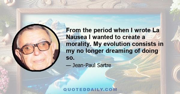 From the period when I wrote La Nausea I wanted to create a morality. My evolution consists in my no longer dreaming of doing so.