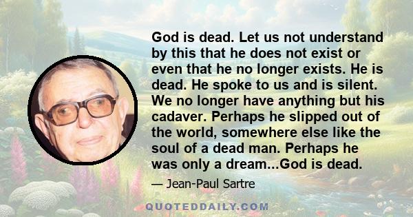 God is dead. Let us not understand by this that he does not exist or even that he no longer exists. He is dead. He spoke to us and is silent. We no longer have anything but his cadaver. Perhaps he slipped out of the