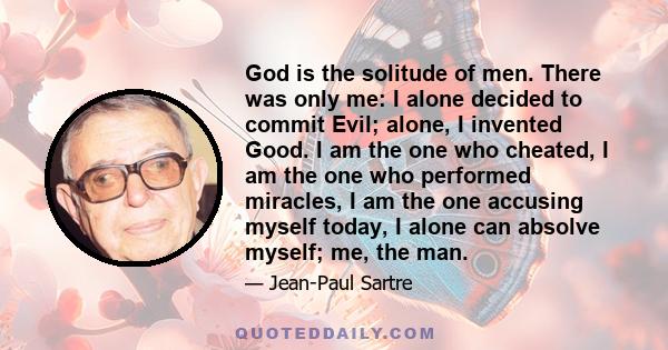 God is the solitude of men. There was only me: I alone decided to commit Evil; alone, I invented Good. I am the one who cheated, I am the one who performed miracles, I am the one accusing myself today, I alone can