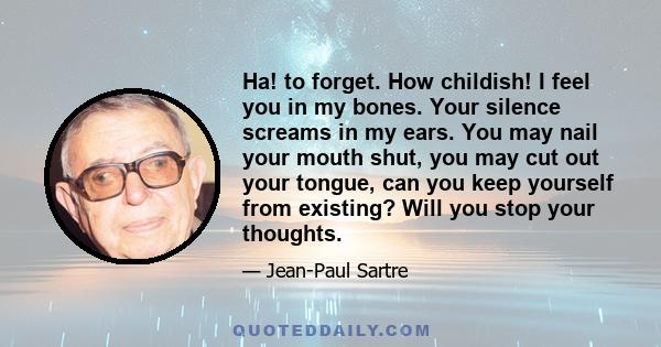 Ha! to forget. How childish! I feel you in my bones. Your silence screams in my ears. You may nail your mouth shut, you may cut out your tongue, can you keep yourself from existing? Will you stop your thoughts.