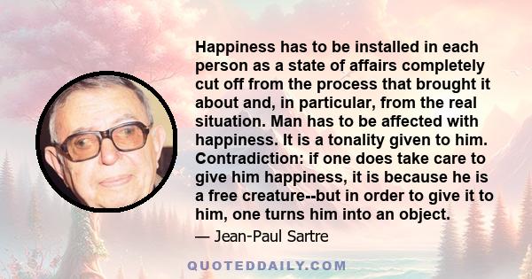 Happiness has to be installed in each person as a state of affairs completely cut off from the process that brought it about and, in particular, from the real situation. Man has to be affected with happiness. It is a