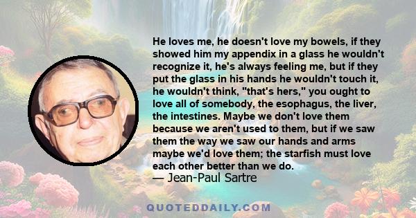 He loves me, he doesn't love my bowels, if they showed him my appendix in a glass he wouldn't recognize it, he's always feeling me, but if they put the glass in his hands he wouldn't touch it, he wouldn't think, that's