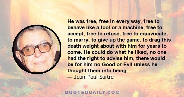 He was free, free in every way, free to behave like a fool or a machine, free to accept, free to refuse, free to equivocate; to marry, to give up the game, to drag this death weight about with him for years to come. He