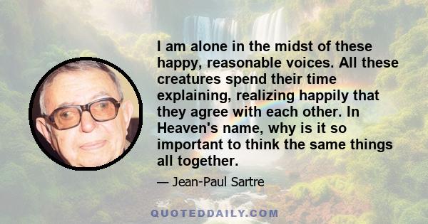 I am alone in the midst of these happy, reasonable voices. All these creatures spend their time explaining, realizing happily that they agree with each other. In Heaven's name, why is it so important to think the same