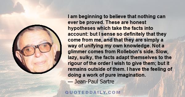 I am beginning to believe that nothing can ever be proved. These are honest hypotheses which take the facts into account: but I sense so definitely that they come from me, and that they are simply a way of unifying my