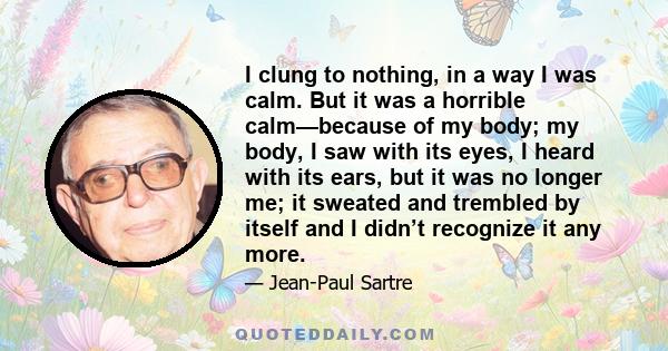 I clung to nothing, in a way I was calm. But it was a horrible calm—because of my body; my body, I saw with its eyes, I heard with its ears, but it was no longer me; it sweated and trembled by itself and I didn’t