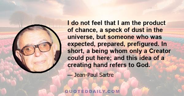 I do not feel that I am the product of chance, a speck of dust in the universe, but someone who was expected, prepared, prefigured. In short, a being whom only a Creator could put here; and this idea of a creating hand