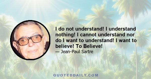 I do not understand! I understand nothing! I cannot understand nor do I want to understand! I want to believe! To Believe!