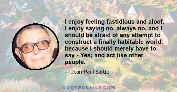 I enjoy feeling fastidious and aloof. I enjoy saying no, always no, and I should be afraid of any attempt to construct a finally habitable world, because I should merely have to say - Yes; and act like other people.