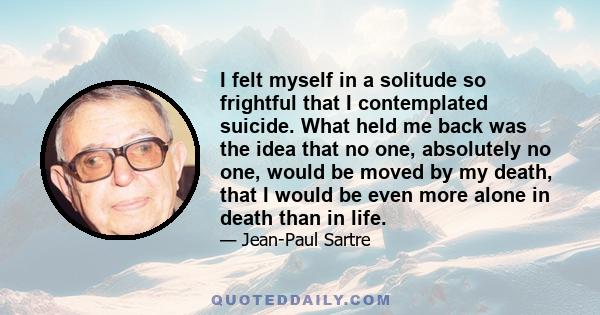 I felt myself in a solitude so frightful that I contemplated suicide. What held me back was the idea that no one, absolutely no one, would be moved by my death, that I would be even more alone in death than in life.