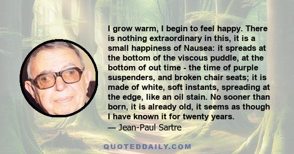 I grow warm, I begin to feel happy. There is nothing extraordinary in this, it is a small happiness of Nausea: it spreads at the bottom of the viscous puddle, at the bottom of out time - the time of purple suspenders,