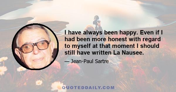 I have always been happy. Even if I had been more honest with regard to myself at that moment I should still have written La Nausee.