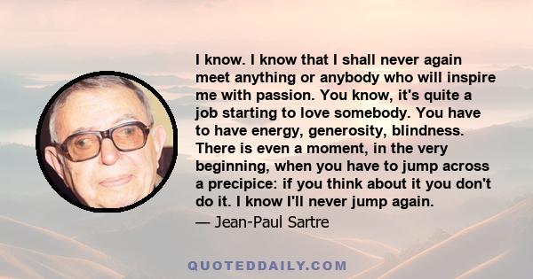 I know. I know that I shall never again meet anything or anybody who will inspire me with passion. You know, it's quite a job starting to love somebody. You have to have energy, generosity, blindness. There is even a