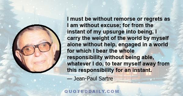 I must be without remorse or regrets as I am without excuse; for from the instant of my upsurge into being, I carry the weight of the world by myself alone without help, engaged in a world for which I bear the whole