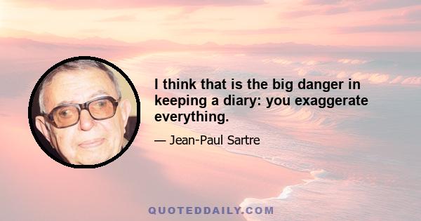 I think that is the big danger in keeping a diary: you exaggerate everything.