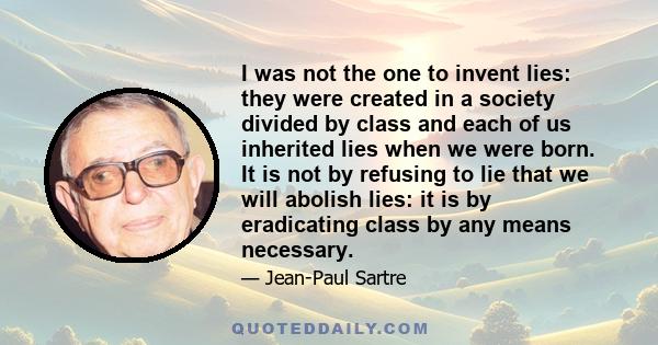 I was not the one to invent lies: they were created in a society divided by class and each of us inherited lies when we were born. It is not by refusing to lie that we will abolish lies: it is by eradicating class by