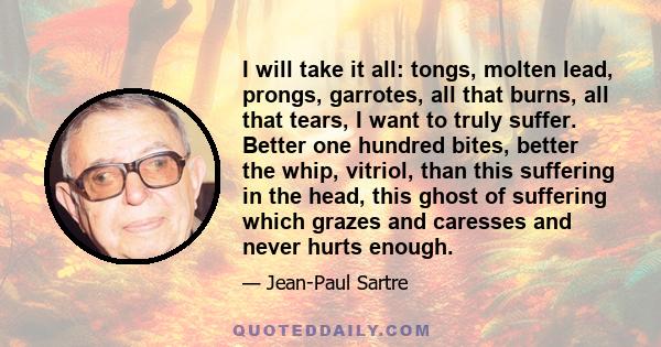 I will take it all: tongs, molten lead, prongs, garrotes, all that burns, all that tears, I want to truly suffer. Better one hundred bites, better the whip, vitriol, than this suffering in the head, this ghost of