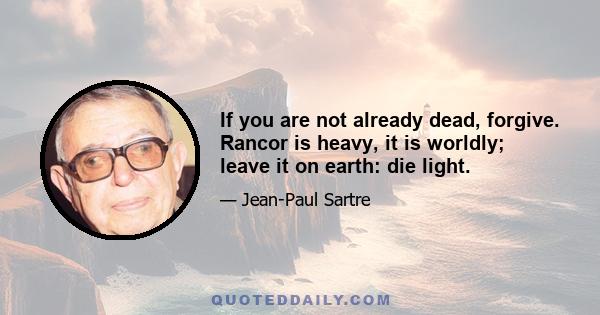 If you are not already dead, forgive. Rancor is heavy, it is worldly; leave it on earth: die light.