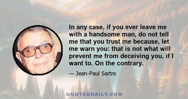 In any case, if you ever leave me with a handsome man, do not tell me that you trust me because, let me warn you: that is not what will prevent me from deceiving you, if I want to. On the contrary.