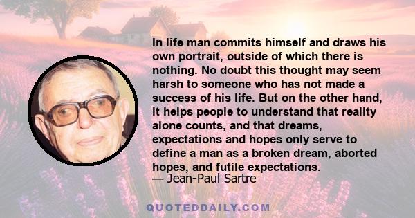 In life man commits himself and draws his own portrait, outside of which there is nothing. No doubt this thought may seem harsh to someone who has not made a success of his life. But on the other hand, it helps people