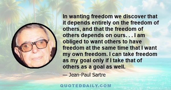 In wanting freedom we discover that it depends entirely on the freedom of others, and that the freedom of others depends on ours. . . I am obliged to want others to have freedom at the same time that I want my own