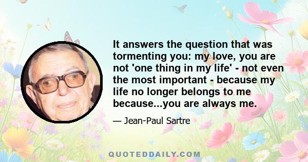 It answers the question that was tormenting you: my love, you are not 'one thing in my life' - not even the most important - because my life no longer belongs to me because...you are always me.