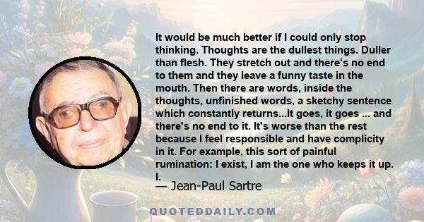 It would be much better if I could only stop thinking. Thoughts are the dullest things. Duller than flesh. They stretch out and there's no end to them and they leave a funny taste in the mouth. Then there are words,