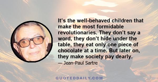 It’s the well-behaved children that make the most formidable revolutionaries. They don’t say a word, they don’t hide under the table, they eat only one piece of chocolate at a time. But later on, they make society pay