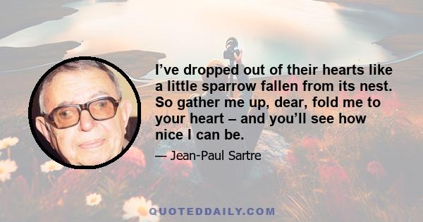 I’ve dropped out of their hearts like a little sparrow fallen from its nest. So gather me up, dear, fold me to your heart – and you’ll see how nice I can be.